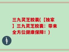 三九灵芝胶囊(【独家】三九灵芝胶囊：带来全方位健康保障！)