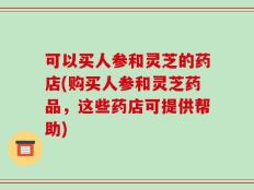 可以买人参和灵芝的药店(购买人参和灵芝药品，这些药店可提供帮助)