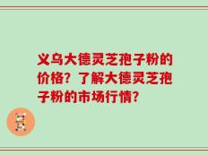 义乌大德灵芝孢子粉的价格？了解大德灵芝孢子粉的市场行情？