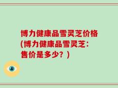 博力健康品雪灵芝价格(博力健康品雪灵芝：售价是多少？)