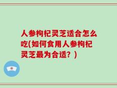 人参枸杞灵芝适合怎么吃(如何食用人参枸杞灵芝最为合适？)