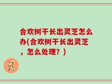 合欢树干长出灵芝怎么办(合欢树干长出灵芝，怎么处理？)