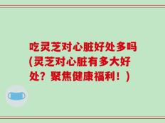 吃灵芝对心脏好处多吗(灵芝对心脏有多大好处？聚焦健康福利！)