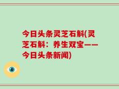 今日头条灵芝石斛(灵芝石斛：养生双宝——今日头条新闻)