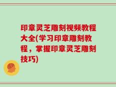 印章灵芝雕刻视频教程大全(学习印章雕刻教程，掌握印章灵芝雕刻技巧)