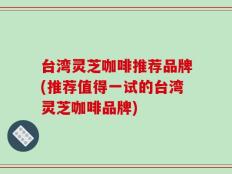 台湾灵芝咖啡推荐品牌(推荐值得一试的台湾灵芝咖啡品牌)