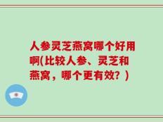 人参灵芝燕窝哪个好用啊(比较人参、灵芝和燕窝，哪个更有效？)