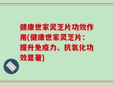 健康世家灵芝片功效作用(健康世家灵芝片：提升免疫力、抗氧化功效显著)