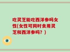 吃灵芝能吃西洋参吗女性(女性可同时食用灵芝和西洋参吗？)