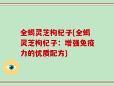 全蝎灵芝枸杞子(全蝎灵芝枸杞子：增强免疫力的优质配方)