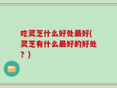 吃灵芝什么好处最好(灵芝有什么最好的好处？)
