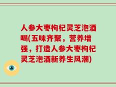 人参大枣枸杞灵芝泡酒喝(五味齐聚，营养增强，打造人参大枣枸杞灵芝泡酒新养生风潮)