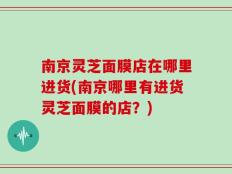 南京灵芝面膜店在哪里进货(南京哪里有进货灵芝面膜的店？)