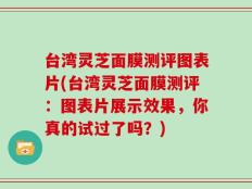 台湾灵芝面膜测评图表片(台湾灵芝面膜测评：图表片展示效果，你真的试过了吗？)