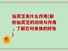 仙灵芝有什么作用(解析仙灵芝的功效与作用，了解它对身体的好处)