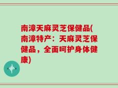 南漳天麻灵芝保健品(南漳特产：天麻灵芝保健品，全面呵护身体健康)