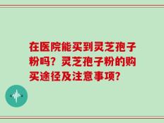 在医院能买到灵芝孢子粉吗？灵芝孢子粉的购买途径及注意事项？
