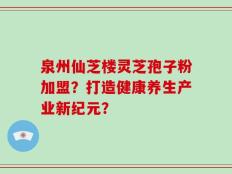 泉州仙芝楼灵芝孢子粉加盟？打造健康养生产业新纪元？