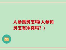 人参畏灵芝吗(人参和灵芝有冲突吗？)