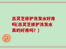 吕灵芝修护洗发水好用吗(吕灵芝修护洗发水真的好用吗？)