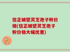 信正破壁灵芝孢子粉价格(信正破壁灵芝孢子粉价格大幅优惠)
