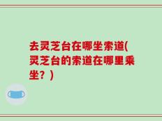 去灵芝台在哪坐索道(灵芝台的索道在哪里乘坐？)