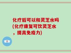 化疗后可以和灵芝水吗(化疗康复可饮灵芝水，提高免疫力)