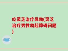 吃灵芝治疗晨勃(灵芝治疗男性勃起障碍问题)