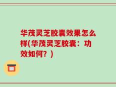 华茂灵芝胶囊效果怎么样(华茂灵芝胶囊：功效如何？)