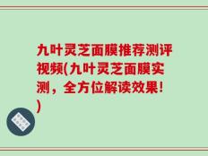 九叶灵芝面膜推荐测评视频(九叶灵芝面膜实测，全方位解读效果!)