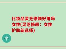化妆品灵芝修颜好用吗女性(灵芝修颜：女性护肤新选择)