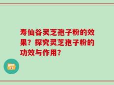 寿仙谷灵芝孢子粉的效果？探究灵芝孢子粉的功效与作用？