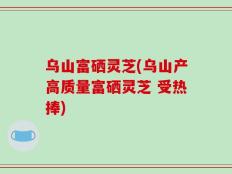乌山富硒灵芝(乌山产高质量富硒灵芝 受热捧)