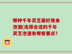哪种千年灵芝最好用来泡酒(选择合适的千年灵芝泡酒有哪些要点？