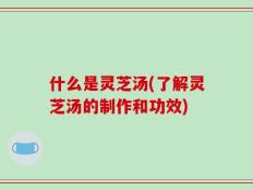 什么是灵芝汤(了解灵芝汤的制作和功效)