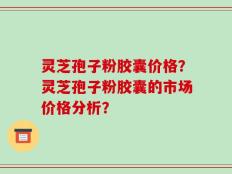 灵芝孢子粉胶囊价格？灵芝孢子粉胶囊的市场价格分析？