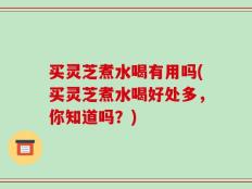 买灵芝煮水喝有用吗(买灵芝煮水喝好处多，你知道吗？)