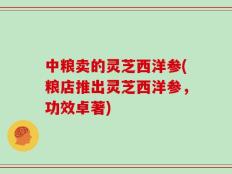 中粮卖的灵芝西洋参(粮店推出灵芝西洋参，功效卓著)