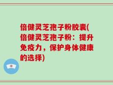 倍健灵芝孢子粉胶囊(倍健灵芝孢子粉：提升免疫力，保护身体健康的选择)
