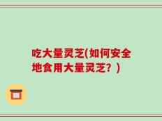 吃大量灵芝(如何安全地食用大量灵芝？)