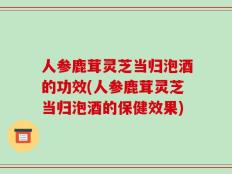 人参鹿茸灵芝当归泡酒的功效(人参鹿茸灵芝当归泡酒的保健效果)