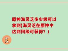 原神海灵芝多少级可以拿到(海灵芝在原神中达到何级可获得？)