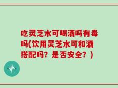 吃灵芝水可喝酒吗有毒吗(饮用灵芝水可和酒搭配吗？是否安全？)