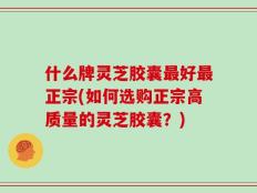 什么牌灵芝胶囊最好最正宗(如何选购正宗高质量的灵芝胶囊？)