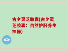 古夕灵芝胶囊(古夕灵芝胶囊：自然护肝养生神器)