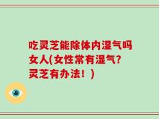 吃灵芝能除体内湿气吗女人(女性常有湿气？灵芝有办法！)