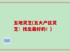 五地灵芝(五大产区灵芝：找出最好的！)