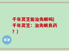 千年灵芝能治失眠吗(千年灵芝：治失眠良药？)