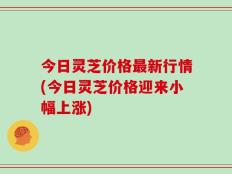 今日灵芝价格最新行情(今日灵芝价格迎来小幅上涨)