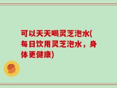 可以天天喝灵芝泡水(每日饮用灵芝泡水，身体更健康)